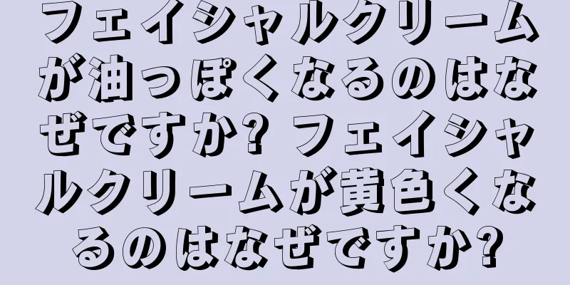 フェイシャルクリームが油っぽくなるのはなぜですか? フェイシャルクリームが黄色くなるのはなぜですか?