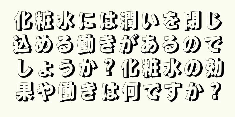 化粧水には潤いを閉じ込める働きがあるのでしょうか？化粧水の効果や働きは何ですか？