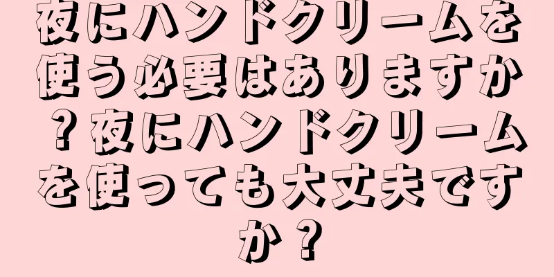 夜にハンドクリームを使う必要はありますか？夜にハンドクリームを使っても大丈夫ですか？