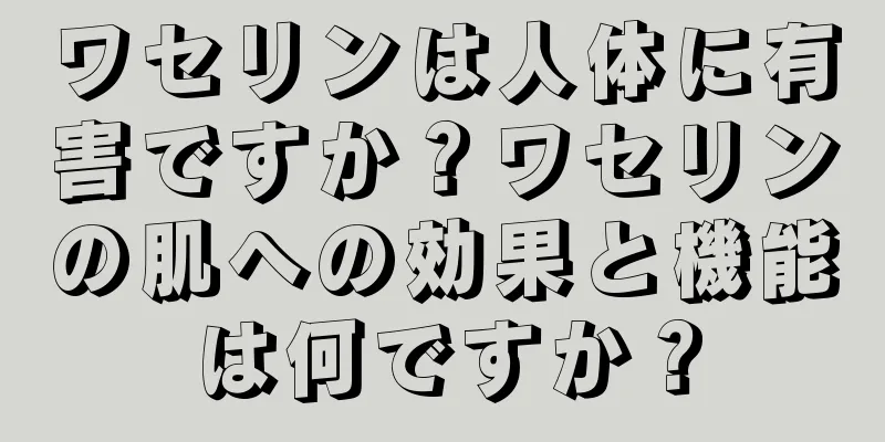 ワセリンは人体に有害ですか？ワセリンの肌への効果と機能は何ですか？