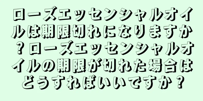 ローズエッセンシャルオイルは期限切れになりますか？ローズエッセンシャルオイルの期限が切れた場合はどうすればいいですか？