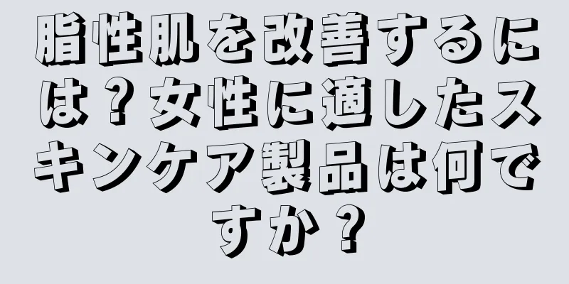 脂性肌を改善するには？女性に適したスキンケア製品は何ですか？