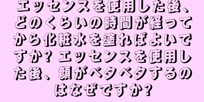 エッセンスを使用した後、どのくらいの時間が経ってから化粧水を塗ればよいですか? エッセンスを使用した後、顔がベタベタするのはなぜですか?