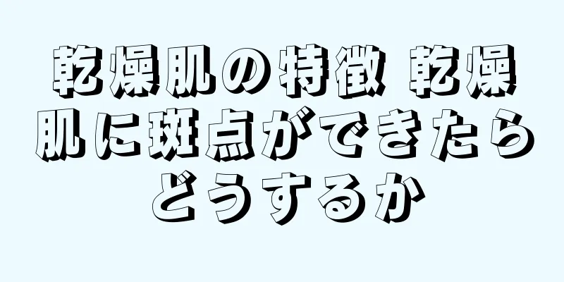 乾燥肌の特徴 乾燥肌に斑点ができたらどうするか