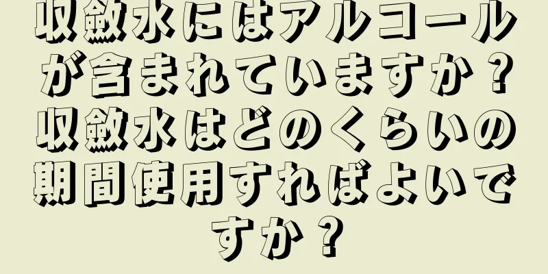 収斂水にはアルコールが含まれていますか？収斂水はどのくらいの期間使用すればよいですか？