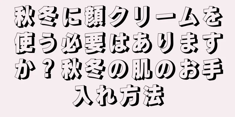 秋冬に顔クリームを使う必要はありますか？秋冬の肌のお手入れ方法