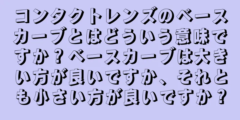 コンタクトレンズのベースカーブとはどういう意味ですか？ベースカーブは大きい方が良いですか、それとも小さい方が良いですか？