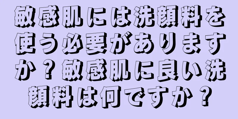 敏感肌には洗顔料を使う必要がありますか？敏感肌に良い洗顔料は何ですか？