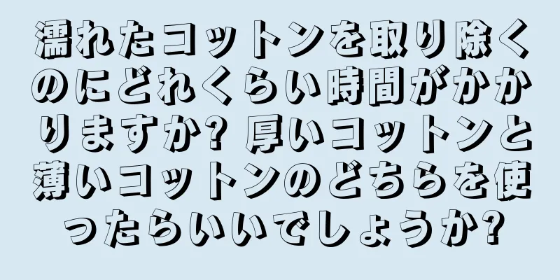 濡れたコットンを取り除くのにどれくらい時間がかかりますか? 厚いコットンと薄いコットンのどちらを使ったらいいでしょうか?