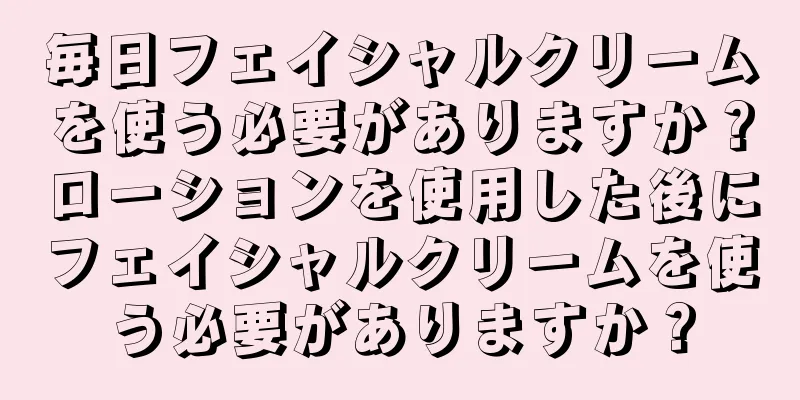 毎日フェイシャルクリームを使う必要がありますか？ローションを使用した後にフェイシャルクリームを使う必要がありますか？