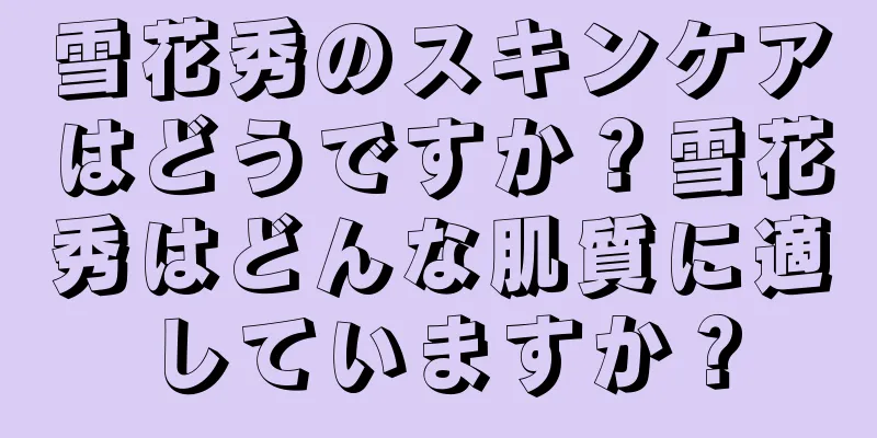 雪花秀のスキンケアはどうですか？雪花秀はどんな肌質に適していますか？