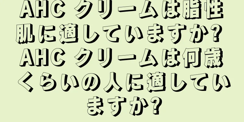 AHC クリームは脂性肌に適していますか? AHC クリームは何歳くらいの人に適していますか?