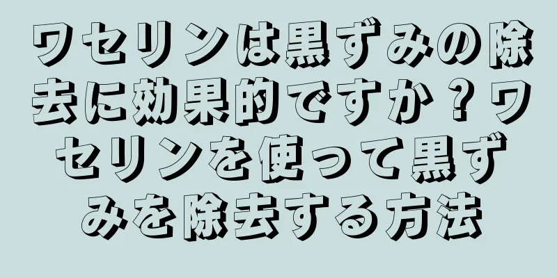 ワセリンは黒ずみの除去に効果的ですか？ワセリンを使って黒ずみを除去する方法