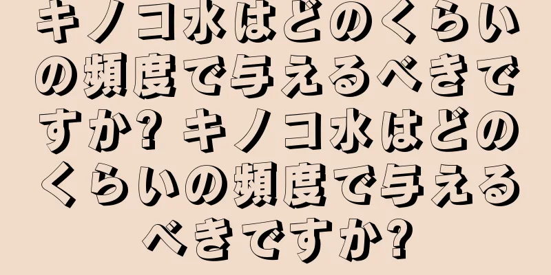 キノコ水はどのくらいの頻度で与えるべきですか? キノコ水はどのくらいの頻度で与えるべきですか?