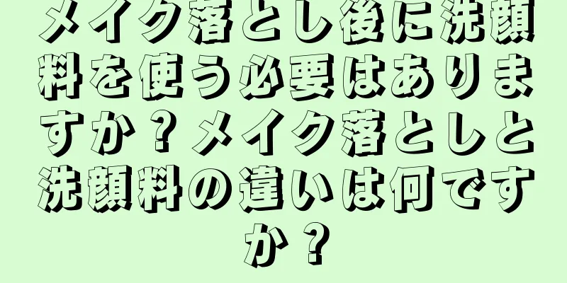 メイク落とし後に洗顔料を使う必要はありますか？メイク落としと洗顔料の違いは何ですか？