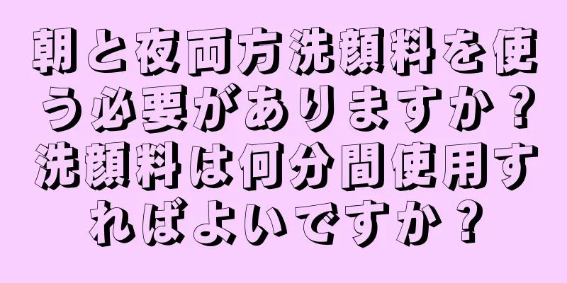 朝と夜両方洗顔料を使う必要がありますか？洗顔料は何分間使用すればよいですか？