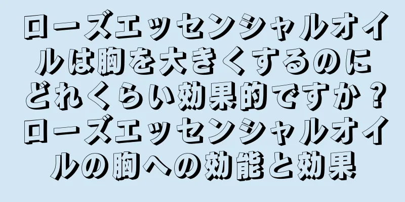 ローズエッセンシャルオイルは胸を大きくするのにどれくらい効果的ですか？ローズエッセンシャルオイルの胸への効能と効果