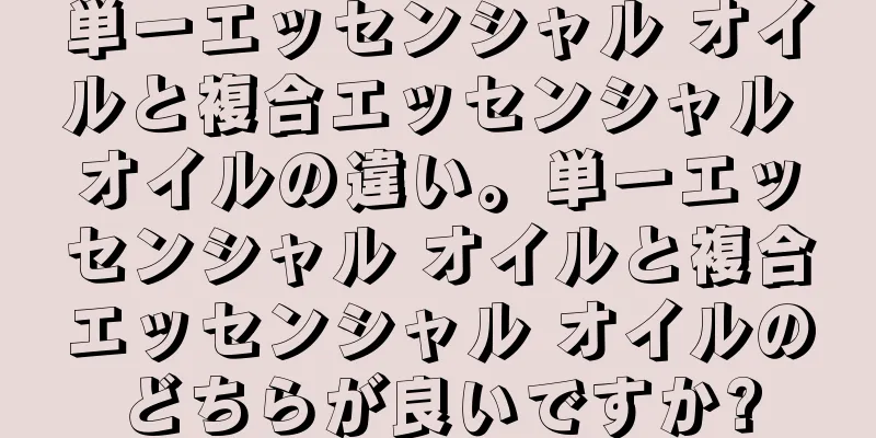 単一エッセンシャル オイルと複合エッセンシャル オイルの違い。単一エッセンシャル オイルと複合エッセンシャル オイルのどちらが良いですか?