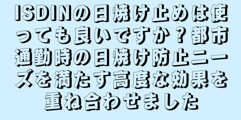 ISDINの日焼け止めは使っても良いですか？都市通勤時の日焼け防止ニーズを満たす高度な効果を重ね合わせました