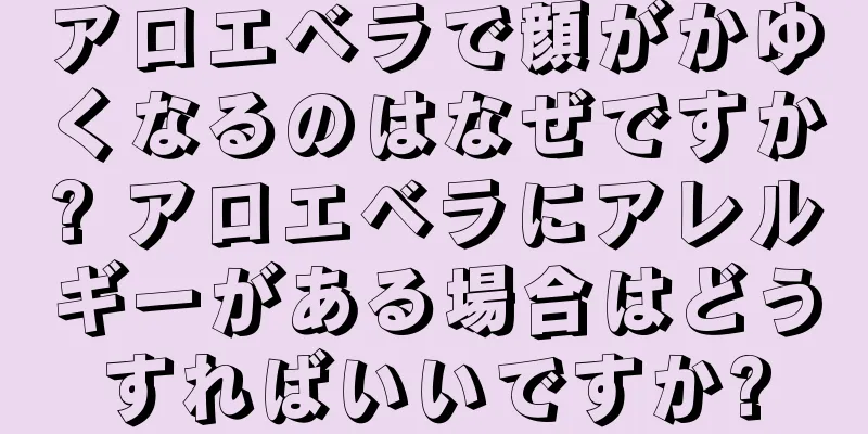 アロエベラで顔がかゆくなるのはなぜですか? アロエベラにアレルギーがある場合はどうすればいいですか?