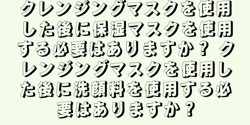 クレンジングマスクを使用した後に保湿マスクを使用する必要はありますか？ クレンジングマスクを使用した後に洗顔料を使用する必要はありますか？