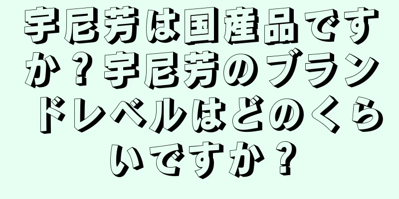 宇尼芳は国産品ですか？宇尼芳のブランドレベルはどのくらいですか？