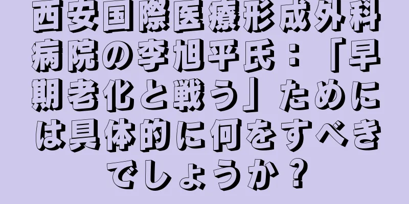 西安国際医療形成外科病院の李旭平氏：「早期老化と戦う」ためには具体的に何をすべきでしょうか？