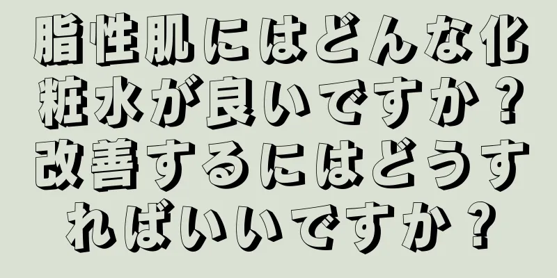 脂性肌にはどんな化粧水が良いですか？改善するにはどうすればいいですか？