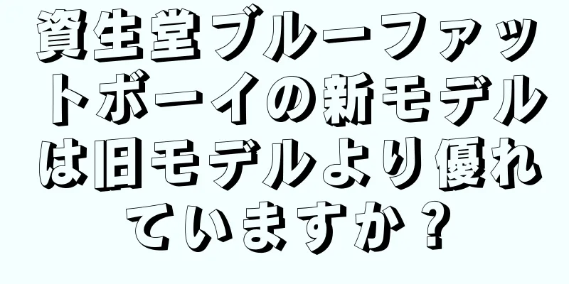 資生堂ブルーファットボーイの新モデルは旧モデルより優れていますか？