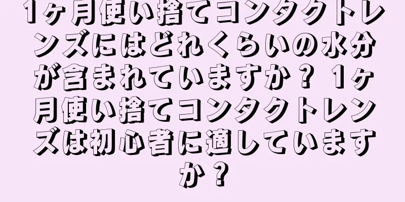 1ヶ月使い捨てコンタクトレンズにはどれくらいの水分が含まれていますか？ 1ヶ月使い捨てコンタクトレンズは初心者に適していますか？