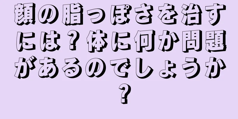 顔の脂っぽさを治すには？体に何か問題があるのでしょうか？