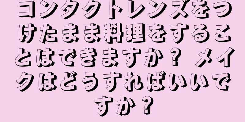 コンタクトレンズをつけたまま料理をすることはできますか？ メイクはどうすればいいですか？