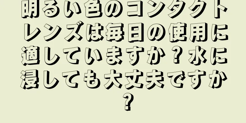 明るい色のコンタクトレンズは毎日の使用に適していますか？水に浸しても大丈夫ですか？