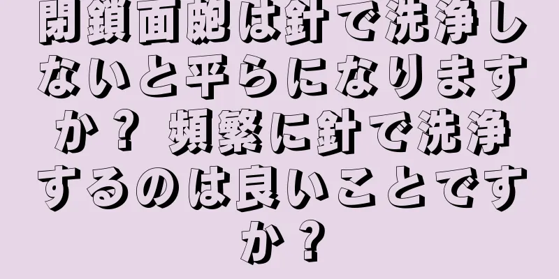 閉鎖面皰は針で洗浄しないと平らになりますか？ 頻繁に針で洗浄するのは良いことですか？