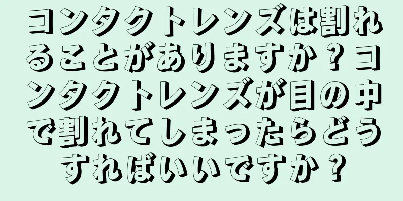 コンタクトレンズは割れることがありますか？コンタクトレンズが目の中で割れてしまったらどうすればいいですか？