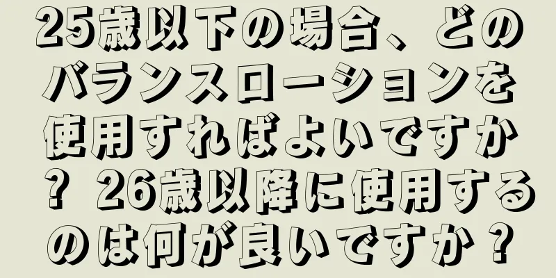 25歳以下の場合、どのバランスローションを使用すればよいですか？ 26歳以降に使用するのは何が良いですか？