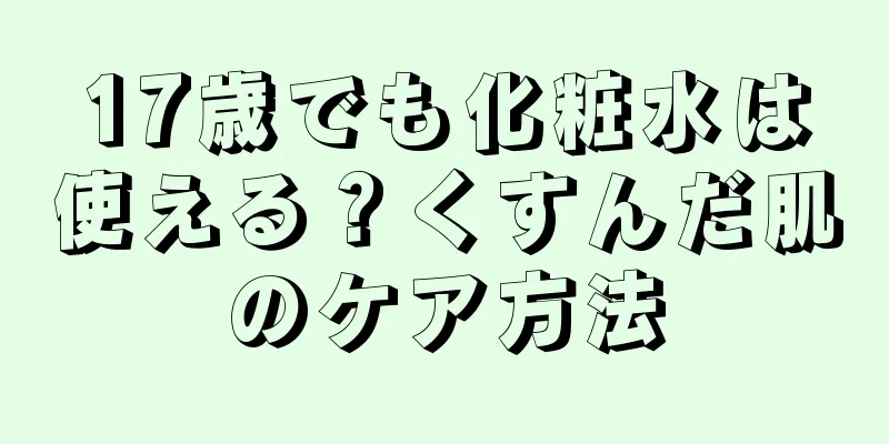 17歳でも化粧水は使える？くすんだ肌のケア方法