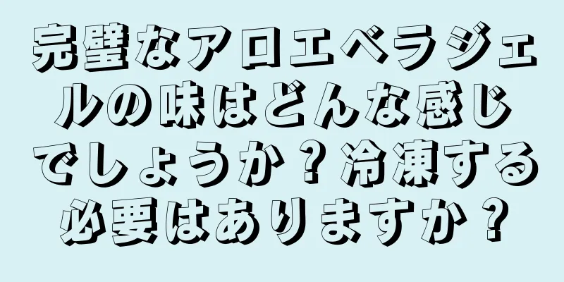 完璧なアロエベラジェルの味はどんな感じでしょうか？冷凍する必要はありますか？