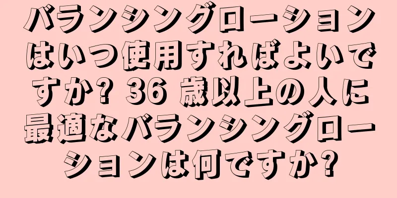 バランシングローションはいつ使用すればよいですか? 36 歳以上の人に最適なバランシングローションは何ですか?