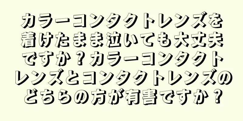 カラーコンタクトレンズを着けたまま泣いても大丈夫ですか？カラーコンタクトレンズとコンタクトレンズのどちらの方が有害ですか？