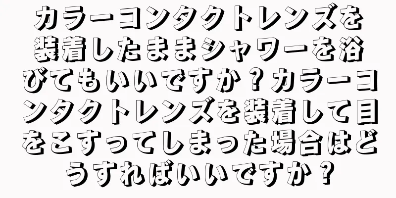 カラーコンタクトレンズを装着したままシャワーを浴びてもいいですか？カラーコンタクトレンズを装着して目をこすってしまった場合はどうすればいいですか？