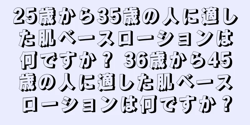 25歳から35歳の人に適した肌ベースローションは何ですか？ 36歳から45歳の人に適した肌ベースローションは何ですか？