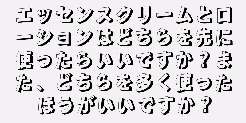 エッセンスクリームとローションはどちらを先に使ったらいいですか？また、どちらを多く使ったほうがいいですか？