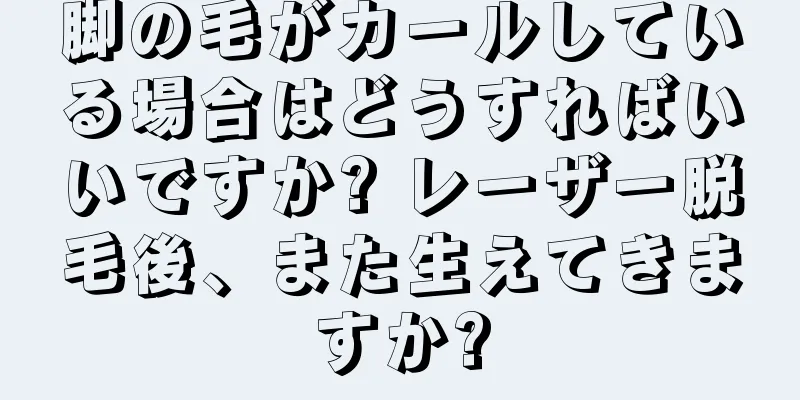 脚の毛がカールしている場合はどうすればいいですか? レーザー脱毛後、また生えてきますか?