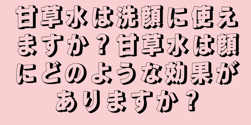 甘草水は洗顔に使えますか？甘草水は顔にどのような効果がありますか？