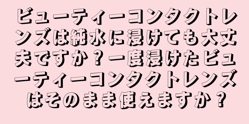 ビューティーコンタクトレンズは純水に浸けても大丈夫ですか？一度浸けたビューティーコンタクトレンズはそのまま使えますか？