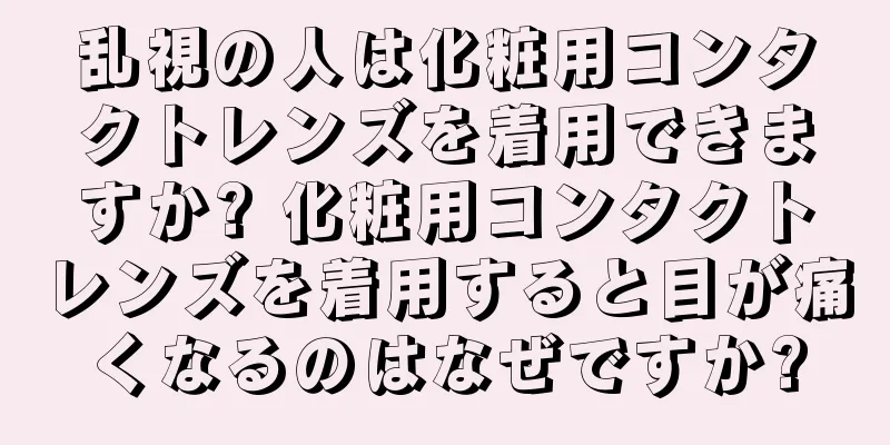 乱視の人は化粧用コンタクトレンズを着用できますか? 化粧用コンタクトレンズを着用すると目が痛くなるのはなぜですか?