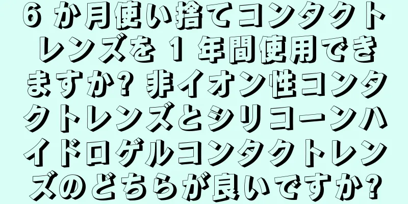 6 か月使い捨てコンタクトレンズを 1 年間使用できますか? 非イオン性コンタクトレンズとシリコーンハイドロゲルコンタクトレンズのどちらが良いですか?