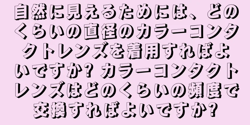 自然に見えるためには、どのくらいの直径のカラーコンタクトレンズを着用すればよいですか? カラーコンタクトレンズはどのくらいの頻度で交換すればよいですか?