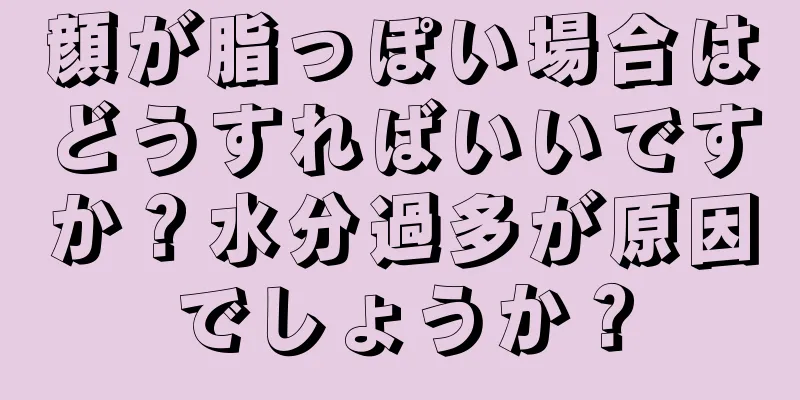 顔が脂っぽい場合はどうすればいいですか？水分過多が原因でしょうか？